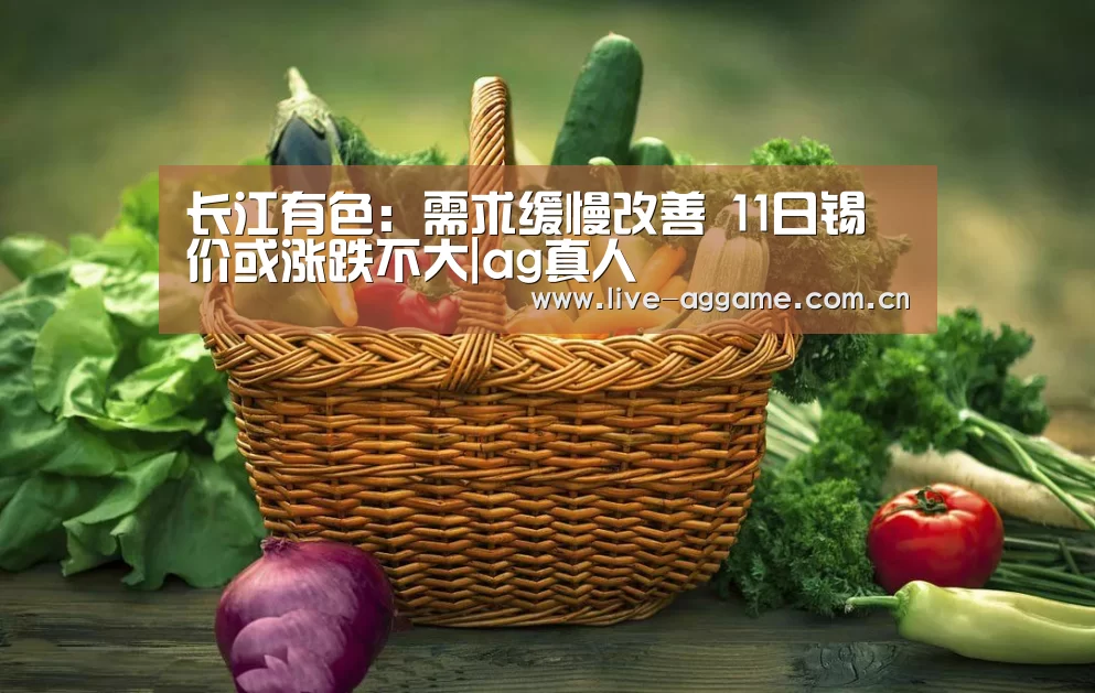 长江有色:需求缓慢改善 11日锡价或涨跌不大|ag真人(图2) ag真人